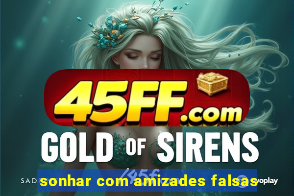 sonhar com amizades falsas